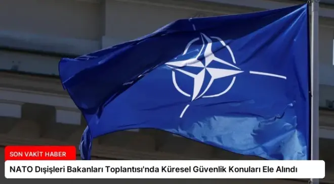NATO Dışişleri Bakanları Toplantısı’nda Küresel Güvenlik Konuları Ele Alındı