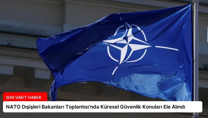 NATO Dışişleri Bakanları Toplantısı’nda Küresel Güvenlik Konuları Ele Alındı