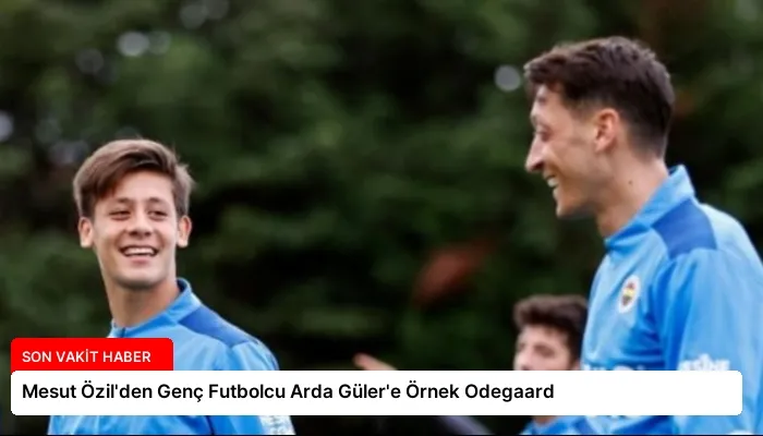 Mesut Özil’den Genç Futbolcu Arda Güler’e Örnek Odegaard