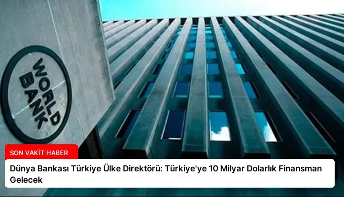 Dünya Bankası Türkiye Ülke Direktörü: Türkiye’ye 10 Milyar Dolarlık Finansman Gelecek
