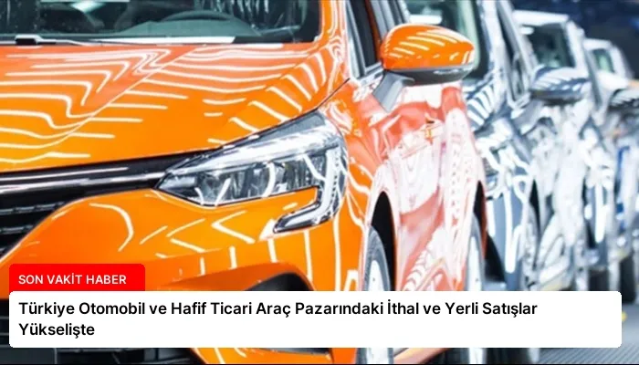 Türkiye Otomobil ve Hafif Ticari Araç Pazarındaki İthal ve Yerli Satışlar Yükselişte