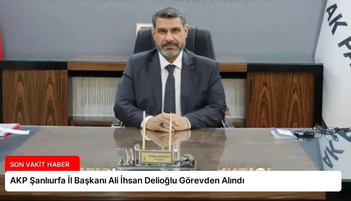 AKP Şanlıurfa İl Başkanı Ali İhsan Delioğlu Görevden Alındı