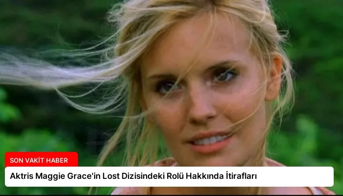 Aktris Maggie Grace’in Lost Dizisindeki Rolü Hakkında İtirafları