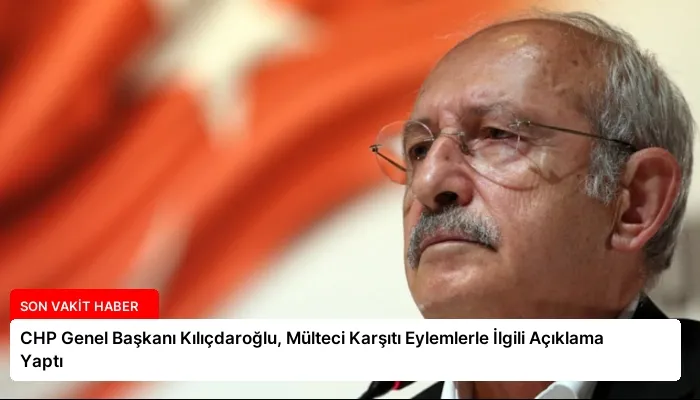 CHP Genel Başkanı Kılıçdaroğlu, Mülteci Karşıtı Eylemlerle İlgili Açıklama Yaptı