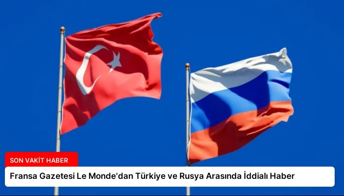 Fransa Gazetesi Le Monde’dan Türkiye ve Rusya Arasında İddialı Haber