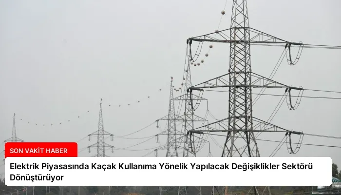 Elektrik Piyasasında Kaçak Kullanıma Yönelik Yapılacak Değişiklikler Sektörü Dönüştürüyor