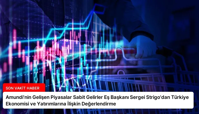 Amundi’nin Gelişen Piyasalar Sabit Gelirler Eş Başkanı Sergei Strigo’dan Türkiye Ekonomisi ve Yatırımlarına İlişkin Değerlendirme