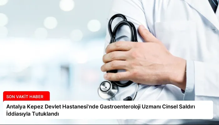 Antalya Kepez Devlet Hastanesi’nde Gastroenteroloji Uzmanı Cinsel Saldırı İddiasıyla Tutuklandı