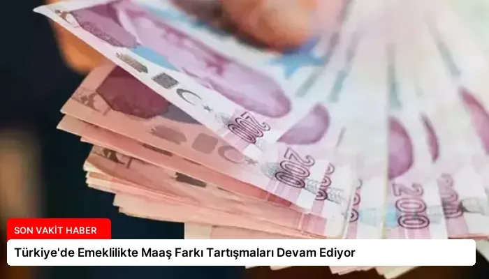 Türkiye’de Emeklilikte Maaş Farkı Tartışmaları Devam Ediyor