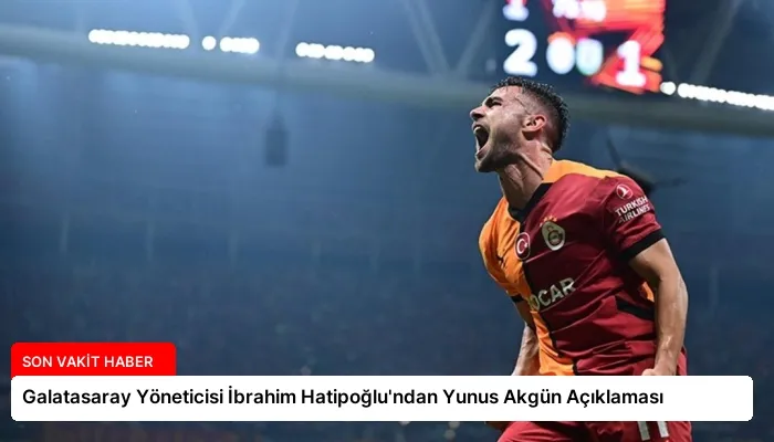 Galatasaray Yöneticisi İbrahim Hatipoğlu’ndan Yunus Akgün Açıklaması