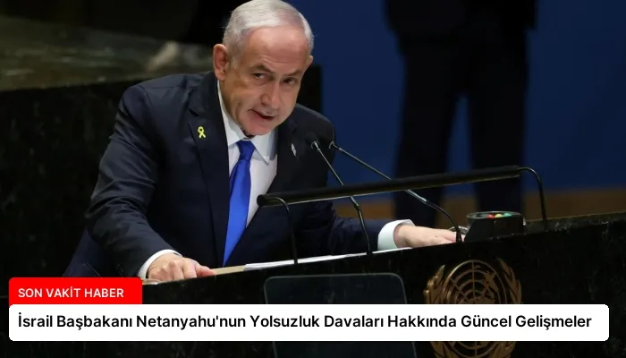 İsrail Başbakanı Netanyahu’nun Yolsuzluk Davaları Hakkında Güncel Gelişmeler