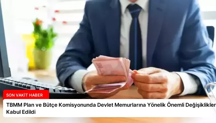 TBMM Plan ve Bütçe Komisyonunda Devlet Memurlarına Yönelik Önemli Değişiklikler Kabul Edildi