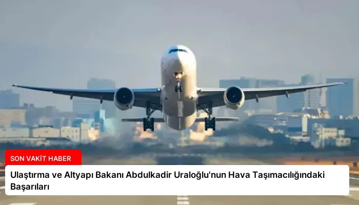 Ulaştırma ve Altyapı Bakanı Abdulkadir Uraloğlu’nun Hava Taşımacılığındaki Başarıları