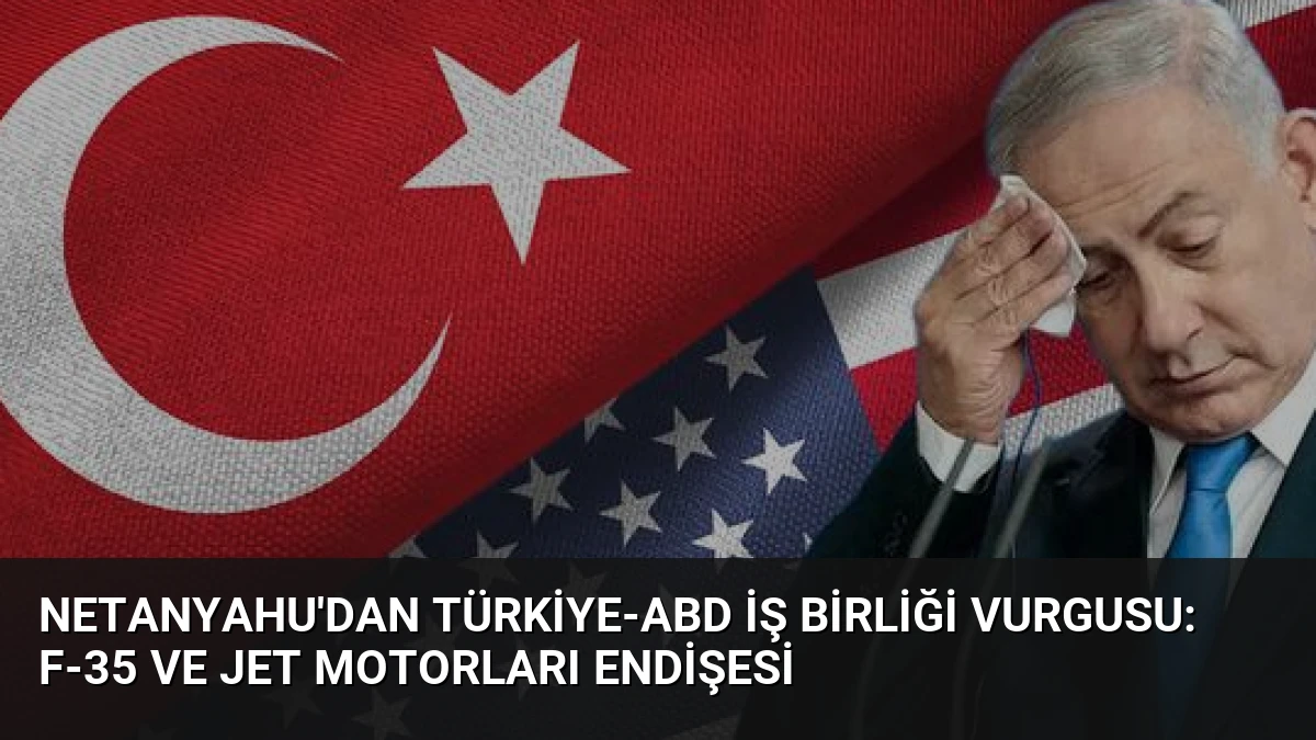 Netanyahu’dan Türkiye-ABD İş Birliği Vurgusu: F-35 ve Jet Motorları Endişesi