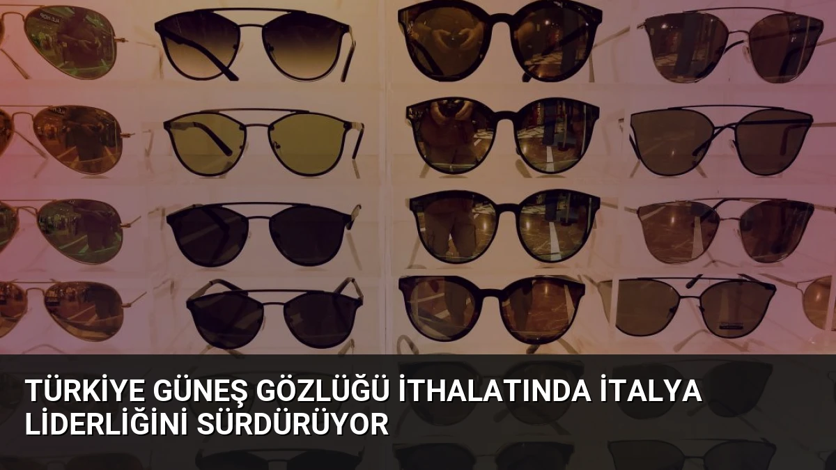 Türkiye Güneş Gözlüğü İthalatında İtalya Liderliğini Sürdürüyor