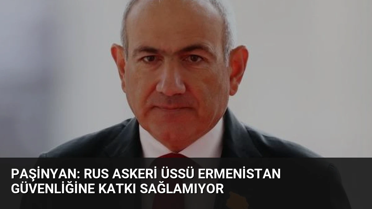 Paşinyan: Rus Askeri Üssü Ermenistan Güvenliğine Katkı Sağlamıyor