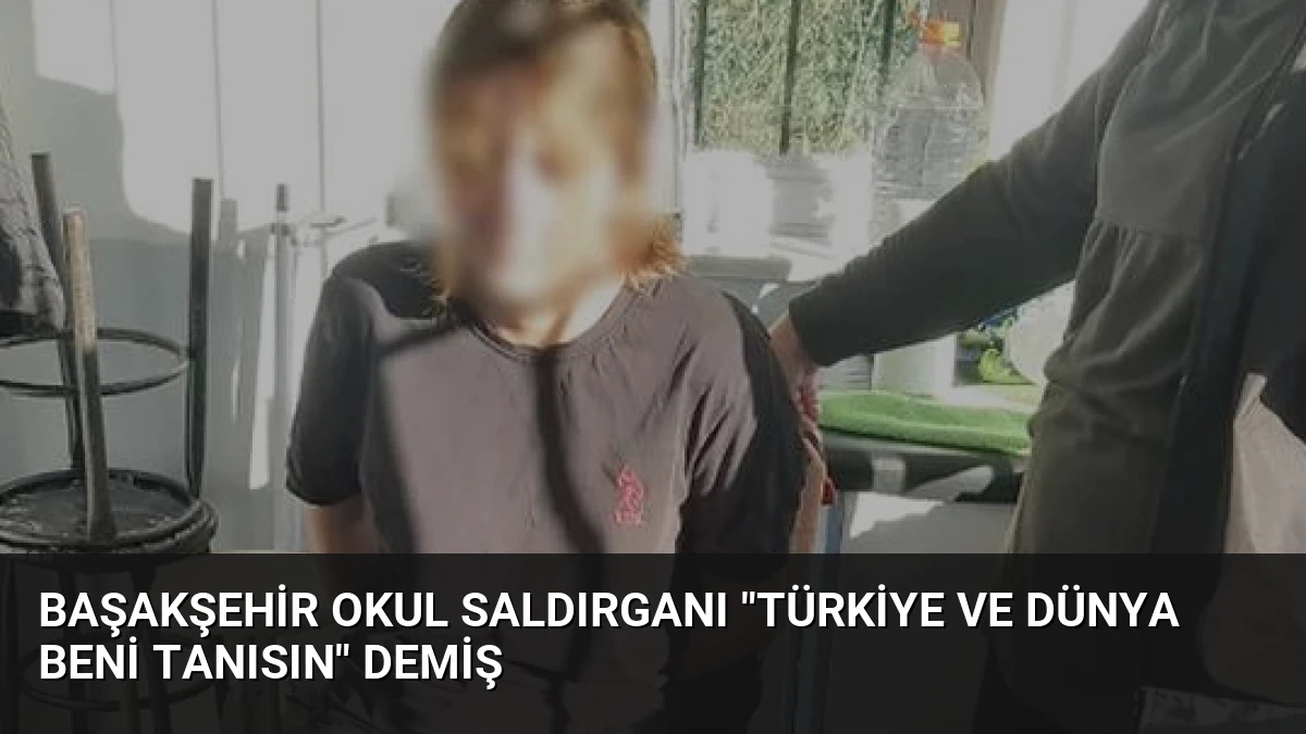 Başakşehir Okul Saldırganı “Türkiye ve Dünya Beni Tanısın” Demiş