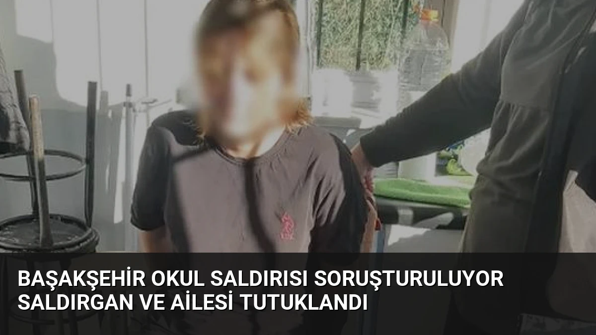 Başakşehir Okul Saldırısı Soruşturuluyor Saldırgan ve Ailesi Tutuklandı