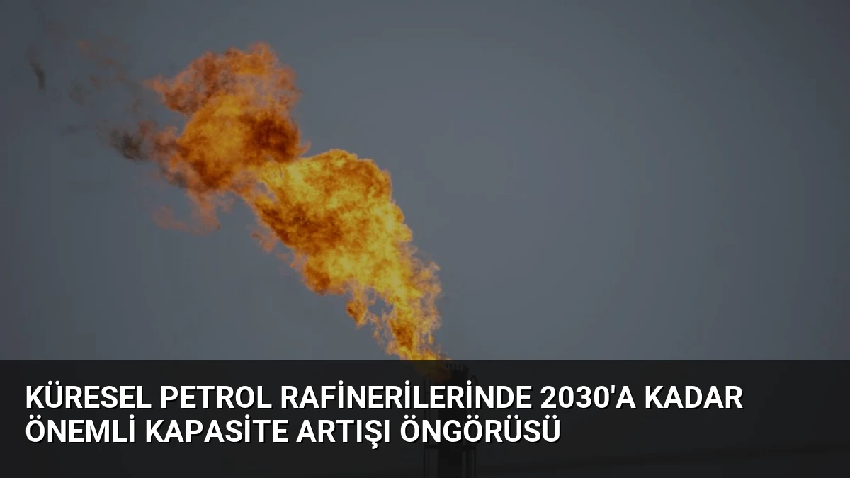 Küresel Petrol Rafinerilerinde 2030’a Kadar Önemli Kapasite Artışı Öngörüsü