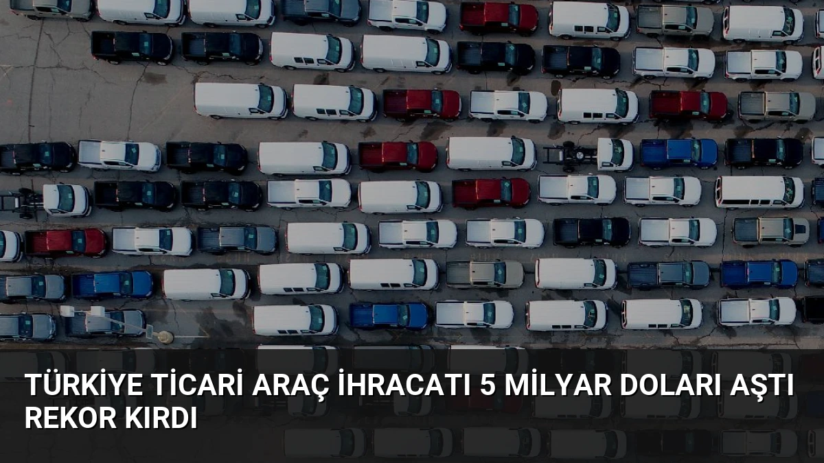 Türkiye Ticari Araç İhracatı 5 Milyar Doları Aştı Rekor Kırdı